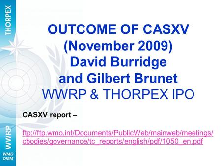 WWRP OUTCOME OF CASXV (November 2009) David Burridge and Gilbert Brunet WWRP & THORPEX IPO CASXV report – ftp://ftp.wmo.int/Documents/PublicWeb/mainweb/meetings/
