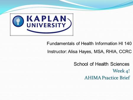 School of Health Sciences Week 4! AHIMA Practice Brief Fundamentals of Health Information HI 140 Instructor: Alisa Hayes, MSA, RHIA, CCRC.