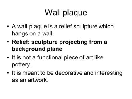 Wall plaque A wall plaque is a relief sculpture which hangs on a wall. Relief: sculpture projecting from a background plane It is not a functional piece.