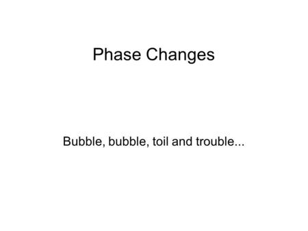 Phase Changes Bubble, bubble, toil and trouble....