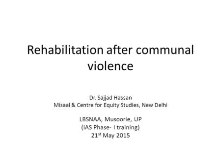Rehabilitation after communal violence Dr. Sajjad Hassan Misaal & Centre for Equity Studies, New Delhi LBSNAA, Musoorie, UP (IAS Phase- I training) 21.