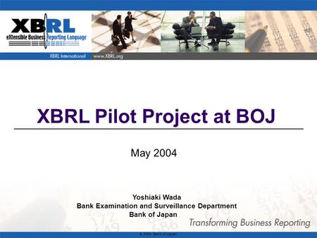 1 XBRL Pilot Project at BOJ May 2004 Yoshiaki Wada Bank Examination and Surveillance Department Bank of Japan © 2004 Bank of Japan.