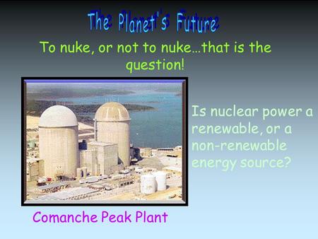 To nuke, or not to nuke…that is the question! Comanche Peak Plant Is nuclear power a renewable, or a non-renewable energy source?