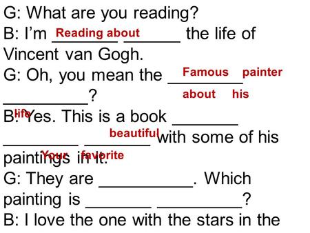 G: What are you reading? B: I’m _______ ______ the life of Vincent van Gogh. G: Oh, you mean the ________ _________? B: Yes. This is a book _______ ________.