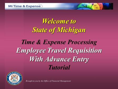 Welcome to State of Michigan Time & Expense Processing Employee Travel Requisition With Advance Entry Tutorial Brought to you by the Office of Financial.