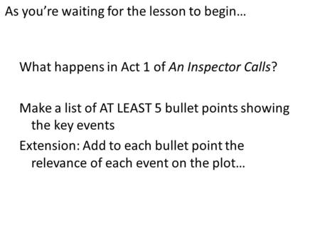 As you’re waiting for the lesson to begin… What happens in Act 1 of An Inspector Calls? Make a list of AT LEAST 5 bullet points showing the key events.