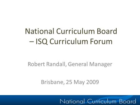 National Curriculum Board – ISQ Curriculum Forum Robert Randall, General Manager Brisbane, 25 May 2009.