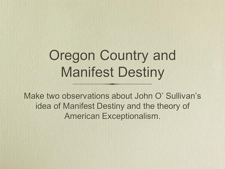 Oregon Country and Manifest Destiny Make two observations about John O’ Sullivan’s idea of Manifest Destiny and the theory of American Exceptionalism.