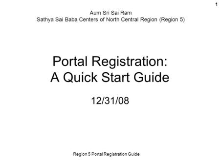 Region 5 Portal Registration Guide 1 Portal Registration: A Quick Start Guide 12/31/08 Aum Sri Sai Ram Sathya Sai Baba Centers of North Central Region.