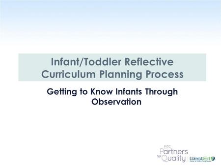 WestEd.org Infant/Toddler Reflective Curriculum Planning Process Getting to Know Infants Through Observation.