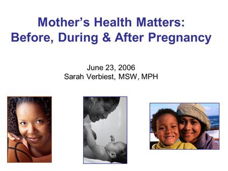 Mother’s Health Matters: Before, During & After Pregnancy June 23, 2006 Sarah Verbiest, MSW, MPH.