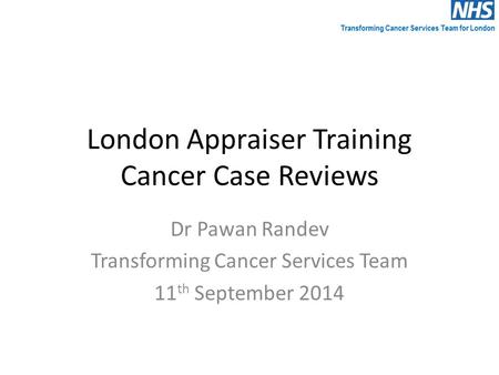 London Appraiser Training Cancer Case Reviews Dr Pawan Randev Transforming Cancer Services Team 11 th September 2014.