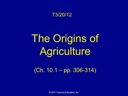 © 2011 Pearson Education, Inc. T3/20/12 The Origins of Agriculture (Ch. 10.1 – pp. 306-314)