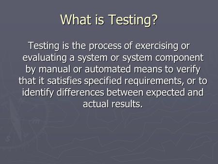 What is Testing? Testing is the process of exercising or evaluating a system or system component by manual or automated means to verify that it satisfies.