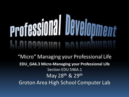 “Micro” Managing your Professional Life EDU_GA6.3 Micro-Managing your Professional Life Section EDU 546A.1 May 28 th & 29 th Groton Area High School Computer.