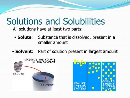 Solutions and Solubilities All solutions have at least two parts: Solute: Solvent: Part of solution present in largest amount Substance that is dissolved,