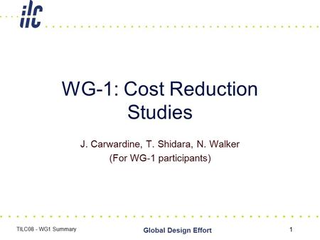 1 Global Design Effort TILC08 - WG1 Summary WG-1: Cost Reduction Studies J. Carwardine, T. Shidara, N. Walker (For WG-1 participants)