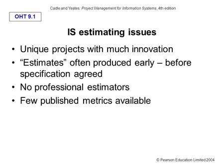 © Pearson Education Limited 2004 OHT 9.1 Cadle and Yeates: Project Management for Information Systems, 4th edition IS estimating issues Unique projects.