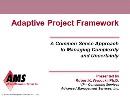 Presented by © Advanced Management Services, Inc. - 2005 Adaptive Project Framework A Common Sense Approach to Managing Complexity and Uncertainty Robert.