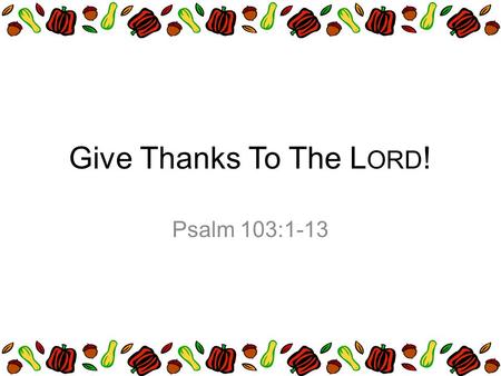 Give Thanks To The L ORD ! Psalm 103:1-13. Praise the LORD, O my soul; all my inmost being, praise his holy name. Praise the LORD, O my soul, and forget.