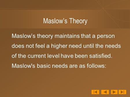 Maslow’s Theory Maslow’s theory maintains that a person does not feel a higher need until the needs of the current level have been satisfied. Maslow's.