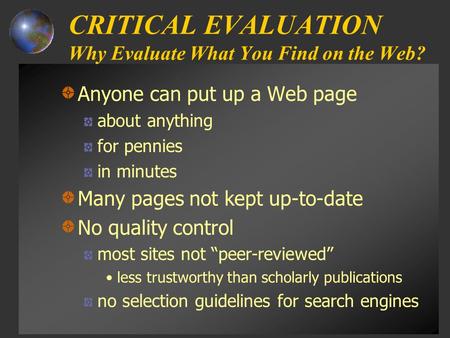 CRITICAL EVALUATION Why Evaluate What You Find on the Web? Anyone can put up a Web page about anything for pennies in minutes Many pages not kept up-to-date.