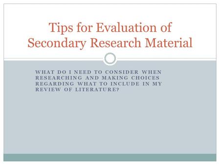 WHAT DO I NEED TO CONSIDER WHEN RESEARCHING AND MAKING CHOICES REGARDING WHAT TO INCLUDE IN MY REVIEW OF LITERATURE? Tips for Evaluation of Secondary Research.