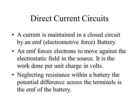 Direct Current Circuits A current is maintained in a closed circuit by an emf (electromotive force) Battery. An emf forces electrons to move against the.