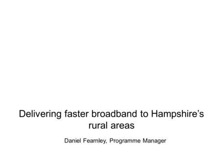 Delivering faster broadband to Hampshire’s rural areas Daniel Fearnley, Programme Manager.