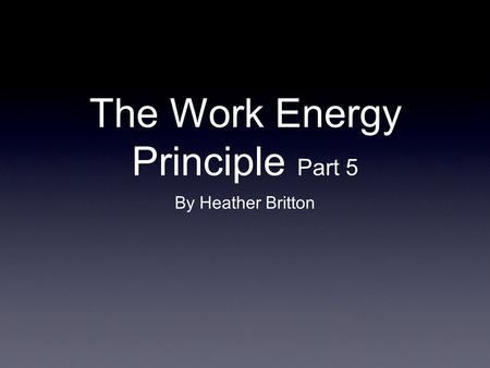 The Work Energy Principle Part 5 By Heather Britton.