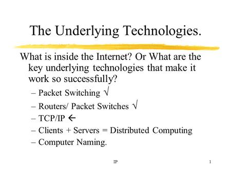 IP1 The Underlying Technologies. What is inside the Internet? Or What are the key underlying technologies that make it work so successfully? –Packet Switching.