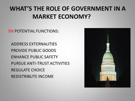 WHAT’S THE ROLE OF GOVERNMENT IN A MARKET ECONOMY? SIX POTENTIAL FUNCTIONS: ADDRESS EXTERNALITIES PROVIDE PUBLIC GOODS ENHANCE PUBLIC SAFETY PURSUE ANTI-TRUST.