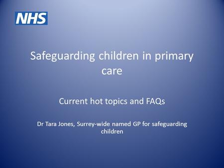 Safeguarding children in primary care Current hot topics and FAQs Dr Tara Jones, Surrey-wide named GP for safeguarding children.