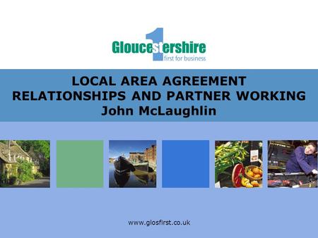 Www.glosfirst.co.uk LOCAL AREA AGREEMENT RELATIONSHIPS AND PARTNER WORKING John McLaughlin.