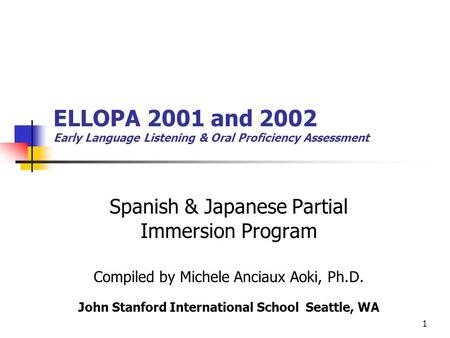 1 ELLOPA 2001 and 2002 Early Language Listening & Oral Proficiency Assessment Spanish & Japanese Partial Immersion Program Compiled by Michele Anciaux.