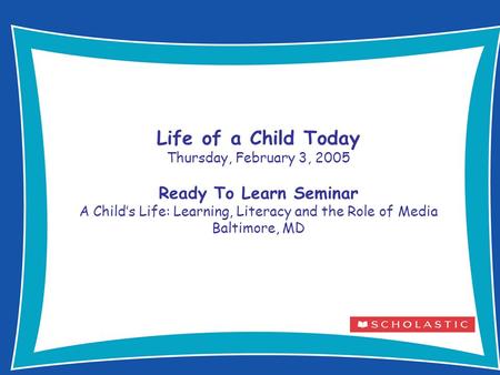 1 Life of a Child Today Thursday, February 3, 2005 Ready To Learn Seminar A Child’s Life: Learning, Literacy and the Role of Media Baltimore, MD.