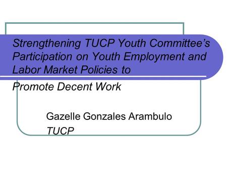 Strengthening TUCP Youth Committee’s Participation on Youth Employment and Labor Market Policies to Promote Decent Work Gazelle Gonzales Arambulo TUCP.