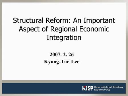 1 Structural Reform: An Important Aspect of Regional Economic Integration 2007. 2. 26 Kyung-Tae Lee.