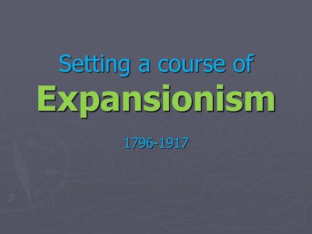 Setting a course of Expansionism 1796-1917. Continental expansion complete! Now what?