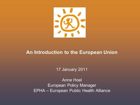 An Introduction to the European Union 17 January 2011 Anne Hoel European Policy Manager EPHA – European Public Health Alliance.