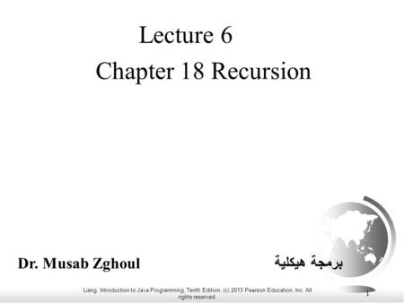 Liang, Introduction to Java Programming, Tenth Edition, (c) 2013 Pearson Education, Inc. All rights reserved. 1 Chapter 18 Recursion Lecture 6 Dr. Musab.