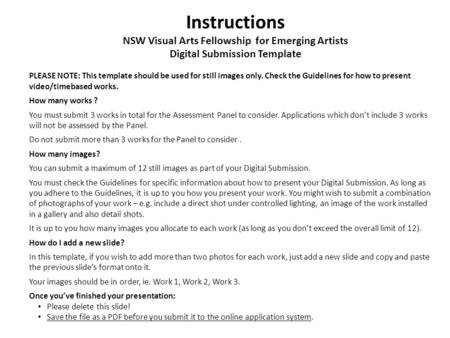 Instructions NSW Visual Arts Fellowship for Emerging Artists Digital Submission Template PLEASE NOTE: This template should be used for still images only.