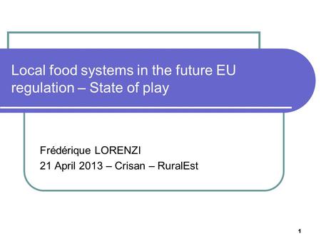1 Local food systems in the future EU regulation – State of play Frédérique LORENZI 21 April 2013 – Crisan – RuralEst.