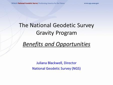 The National Geodetic Survey Gravity Program Benefits and Opportunities Juliana Blackwell, Director National Geodetic Survey (NGS)