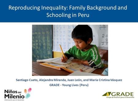 Reproducing Inequality: Family Background and Schooling in Peru Santiago Cueto, Alejandra Miranda, Juan León, and María Cristina Vásquez GRADE - Young.
