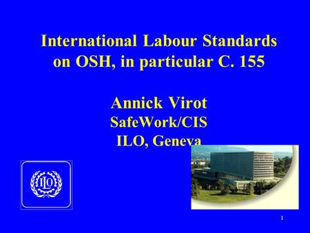1 International Labour Standards on OSH, in particular C. 155 Annick Virot SafeWork/CIS ILO, Geneva.