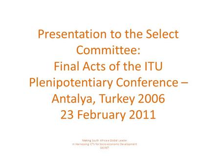 Presentation to the Select Committee: Final Acts of the ITU Plenipotentiary Conference – Antalya, Turkey 2006 23 February 2011 Making South Africa a Global.