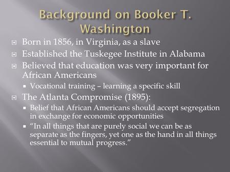  Born in 1856, in Virginia, as a slave  Established the Tuskegee Institute in Alabama  Believed that education was very important for African Americans.