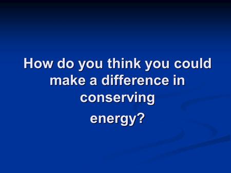 How do you think you could make a difference in conserving energy?