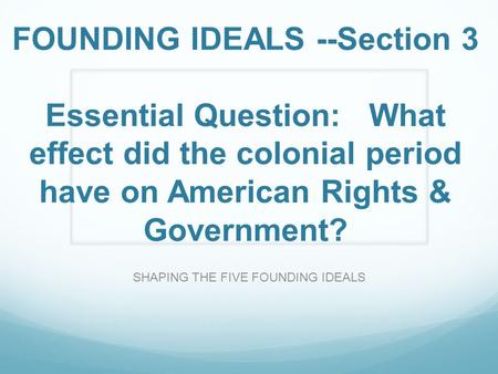 FOUNDING IDEALS --Section 3 Essential Question: What effect did the colonial period have on American Rights & Government? SHAPING THE FIVE FOUNDING IDEALS.